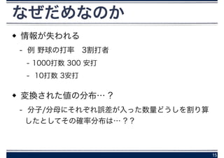 なぜだめなのか
情報が失われる
- 例 野球の打率 3割打者
- 1000打数 300 安打
- 10打数 3安打
変換された値の分布… ?
- 分子/分母にそれぞれ誤差が入った数量どうしを割り算
したとしてその確率分布は… ? ?
15
 