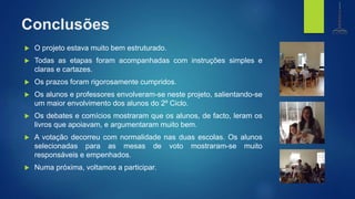 Conclusões
 O projeto estava muito bem estruturado.
 Todas as etapas foram acompanhadas com instruções simples e
claras e cartazes.
 Os prazos foram rigorosamente cumpridos.
 Os alunos e professores envolveram-se neste projeto, salientando-se
um maior envolvimento dos alunos do 2º Ciclo.
 Os debates e comícios mostraram que os alunos, de facto, leram os
livros que apoiavam, e argumentaram muito bem.
 A votação decorreu com normalidade nas duas escolas. Os alunos
selecionadas para as mesas de voto mostraram-se muito
responsáveis e empenhados.
 Numa próxima, voltamos a participar.
biblioteca
Centro de Recursos
e.b. 1,2,3 de gondifelos
agrupamento de escolasde gondifelos
 