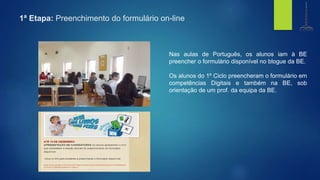1ª Etapa: Preenchimento do formulário on-line
Nas aulas de Português, os alunos iam à BE
preencher o formulário disponível no blogue da BE.
Os alunos do 1º Ciclo preencheram o formulário em
competências Digitais e também na BE, sob
orientação de um prof. da equipa da BE.
biblioteca
Centro de Recursos
e.b. 1,2,3 de gondifelos
agrupamento de escolasde gondifelos
 