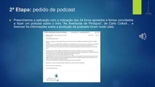 2ª Etapa: pedido de podcast
 Preenchemos a aplicação com a indicação dos 24 livros apoiados e fomos convidados
a fazer um podcast sobre o livro “As Aventuras de Pinóquio”, de Carlo Collodi… e
fizemos! As informações sobre a produção de podcasts foram muito úteis.
biblioteca
Centro de Recursos
e.b. 1,2,3 de gondifelos
agrupamento de escolasde gondifelos
 