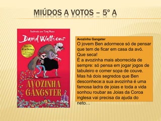 MIÚDOS A VOTOS – 5º A
Avozinha Gangster
O jovem Ben adormece só de pensar
que tem de ficar em casa da avó.
Que seca!
É a avozinha mais aborrecida de
sempre: só pensa em jogar jogos de
tabuleiro e comer sopa de couve.
Mas há dois segredos que Ben
desconhece:a sua avozinha é uma
famosa ladra de joias e toda a vida
sonhou roubar as Joias da Coroa
inglesa vai precisa da ajuda do
neto…
 