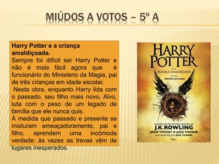 MIÚDOS A VOTOS – 5º A
Harry Potter e a criança
amaldiçoada.
Sempre foi difícil ser Harry Potter e
não é mais fácil agora que é
funcionário do Ministério da Magia, pai
de três crianças em idade escolar.
Nesta obra, enquanto Harry lida com
o passado, seu filho mais novo, Alvo,
luta com o peso de um legado de
família que ele nunca quis.
À medida que passado e presente se
misturam ameaçadoramente, pai e
filho, aprendem uma incómoda
verdade: às vezes as trevas vêm de
lugares inesperados.
 