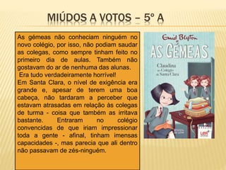 MIÚDOS A VOTOS – 5º A
As gémeas não conheciam ninguém no
novo colégio, por isso, não podiam saudar
as colegas, como sempre tinham feito no
primeiro dia de aulas. Também não
gostavam do ar de nenhuma das alunas.
Era tudo verdadeiramente horrível!
Em Santa Clara, o nível de exigência era
grande e, apesar de terem uma boa
cabeça, não tardaram a perceber que
estavam atrasadas em relação às colegas
de turma - coisa que também as irritava
bastante. Entraram no colégio
convencidas de que iriam impressionar
toda a gente - afinal, tinham imensas
capacidades -, mas parecia que ali dentro
não passavam de zés-ninguém.
 