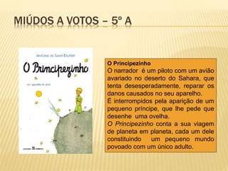 MIÚDOS A VOTOS – 5º A
O Principezinho
O narrador é um piloto com um avião
avariado no deserto do Sahara, que
tenta desesperadamente, reparar os
danos causados no seu aparelho.
É interrompidos pela aparição de um
pequeno príncipe, que lhe pede que
desenhe uma ovelha.
O Principezinho conta a sua viagem
de planeta em planeta, cada um dele
constituindo um pequeno mundo
povoado com um único adulto.
 