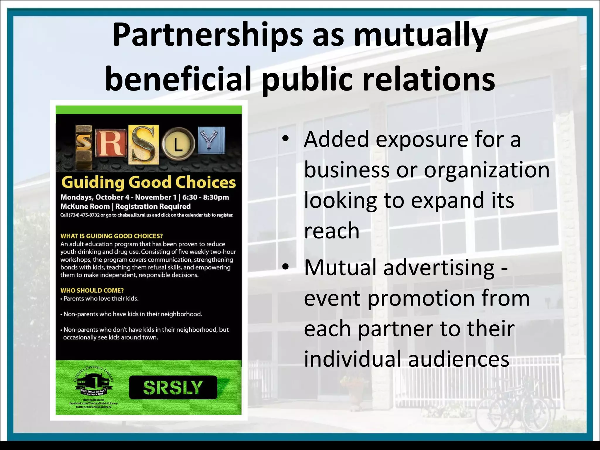 Added exposure for a business or organization looking to expand its reach Mutual advertising - event promotion from each partner to their individual audiences Partnerships as mutually beneficial public relations 