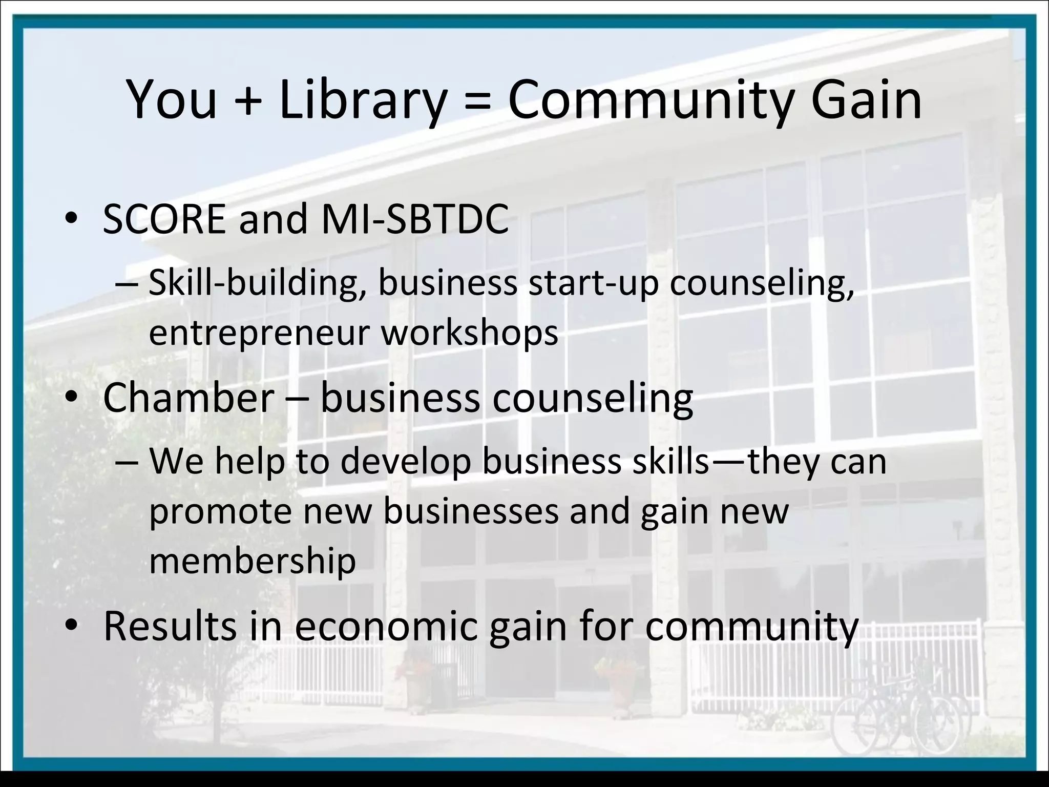 You + Library = Community Gain SCORE and MI-SBTDC Skill-building, business start-up counseling, entrepreneur workshops Chamber – business counseling We help to develop business skills—they can promote new businesses and gain new membership Results in economic gain for community 