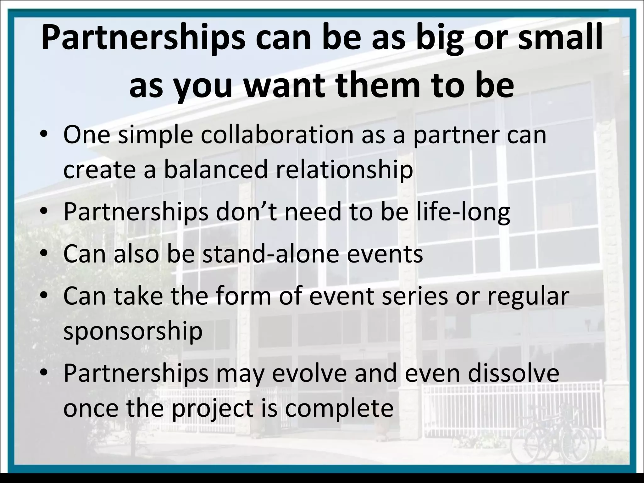 Partnerships can be as big or small as you want them to be One simple collaboration as a partner can create a balanced relationship Partnerships don’t need to be life-long Can also be stand-alone events Can take the form of event series or regular sponsorship Partnerships may evolve and even dissolve once the project is complete 