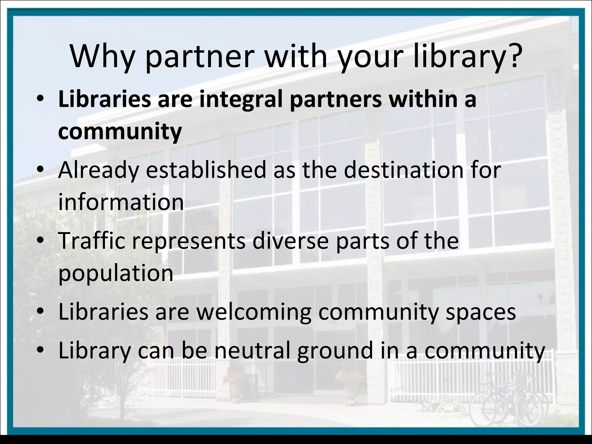 Why partner with your library? Libraries are integral partners within a community Already established as the destination for information Traffic represents diverse parts of the population Libraries are welcoming community spaces Library can be neutral ground in a community 
