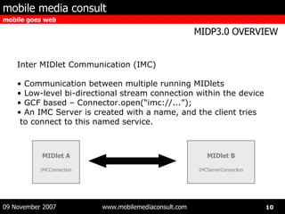 Inter MIDlet Communication (IMC) Communication between multiple running MIDlets Low-level bi-directional stream connection within the device GCF based – Connector.open(“imc://...”); An IMC Server is created with a name, and the client tries to connect to this named service. MIDlet A IMCConnection MIDlet B IMCServerConnection 