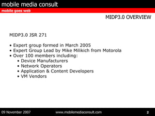 MIDP3.0 JSR 271 Expert group formed in March 2005 Expert Group Lead by Mike Milikich from Motorola Over 100 members including: Device Manufacturers Network Operators Application & Content Developers VM Vendors 