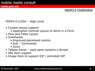 MIDP3.0 LCDUI – High Level Custom layout support: Application controls Layout of items in a Form Flow and Table Layout Commands Improved placement control Sub – Commands Icons Tabbed Panes – each pane contains a Screen Idle Item support Image Item to support GIF / animated GIF 