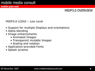 MIDP3.0 LCDUI – Low Level Support for multiple Displays and orientations Alpha blending Image enhancements Animated Images Transparent mutable Images Scaling and rotation Application-provided Fonts Splash screens 