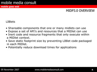 LIBlets Shareable components that one or many midlets can use Expose a set of API’s and resources that a MIDlet can use Inert code and resource fragments that only execute within a MIDlet context. Save static footprint size by preventing LIBlet code packaged  in each MIDlet. Potentially reduce download times for applications  