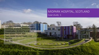 MIDPARK HOSPITAL, SCOTLAND
Case study- 1
Location: Dumfries, Dumfries and
Galloway, Scotland, United Kingdom
Coordinates: 55.0517°N 3.5891°W
Care system: Public NHS
Type: Acute Mental Health Unit
Services
Beds: 85
 