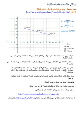 ‫إحداثي منتصف قطعة مستقيمة‬
                                          ‫عنوان الصفحة: ‪Midpoint of a Line Segment‬‬
                               ‫الرابط: ‪http://www.mathopenref.com/coordmidpoint.html‬‬




      ‫•لديسسك عزيزي الطالب القطعسسة المسسستقيمة ‪ AB‬فسسي الشكسسل أعله، هسسل تلحسسظ النقطسسة ‪ C‬التسسي تقسسع فسسي‬
                                                                                              ‫منتصف القطعة؟‬

‫ما علقة إحادثها السيني بالحداث السيني لكل النقطتين ‪ A ، B‬؟ وما علقة إحادثها الصادي بالحداث الصادي‬
                                                                                         ‫لكلهما ؟‬

      ‫•أنظسر إلى مسا كتسب باللون الزرق على يميسن الشكسل؟ هسل يتفسق ذلك مسع مسا توصسلت إليسه؟ إذا كان ذلك،‬
      ‫فأنست بارع التفكيسر.. إذن ح ّك كسل مسن النقطتيسن ‪ ... A ، B‬ولحسظ التغيسر فسي الحداثيات.. وقارن ذلك‬
                                                                            ‫ر‬
                                                                                         ‫مع إحداثي ‪. C‬‬

      ‫•هسل يمكنسك كتابسة العلقسة بلغتسك الخاصسة لتحديسد إحداثسي منتصسف القطعسة المسستقيمة إذا علمست إحداثيسي‬
                                                                                                   ‫طرفيها؟‬

                                                             ‫•كيف يمكن تطبيق هذه العلقة في حياتنا العملية؟‬

                                   ‫•هل يمكن استخدام هذه العلقة في تطبيقاتٍ هندسية؟ فكر في بعض المثلة.‬

                                             ‫•لمزيد من التدريب أدعوك إلى تنفيذ النشطة على الرابط التالي:‬

                  ‫‪http://www.ixl.com/math/algebra-1/midpoints‬‬
 ‫ل شك أن النتائج التي توصلت لها ستهم زملئك في مجموعتك: الهندسة الحداثية_المجموعة الثالثة . فإلى هناك..‬
 