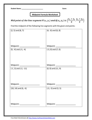 Student Name: __________________________ Score:
Free Math Worksheets @ http://www.mathworksheets4kids.com
ࡹ࢏ࢊ ࢖࢕࢏࢔࢚ ࢕ࢌ ࢚ࢎࢋ ࢒࢏࢔ࢋ ࢙ࢋࢍ࢓ࢋ࢔࢚ ࡼሺ࢞૚, ࢟૚ሻ ࢇ࢔ࢊ ࡽሺ࢞૛, ࢟૛ሻ ࢏࢙ ൬
࢞૚ ൅ ࢞૛
૛
,
࢟૚ ൅ ࢟૛
૛
൰
Find the midpoint of the following line segments with the given end points:
(2, 5) and (8, 7)
Midpoint: ___________________
(4, -6) and (6, 8)
Midpoint: ___________________
(9, -4) and (-5, -4)
Midpoint: ___________________
(-3, 0) and (7, 0)
Midpoint: ___________________
(-1, 3) and (-2, -11)
Midpoint: ___________________
(0, 0) and (11, 9)
Midpoint: ___________________
(10, 14) and (6, -6)
Midpoint: ___________________
(-3, -5) and (3, 5)
Midpoint: ___________________
Midpoint Formula Worksheet
 