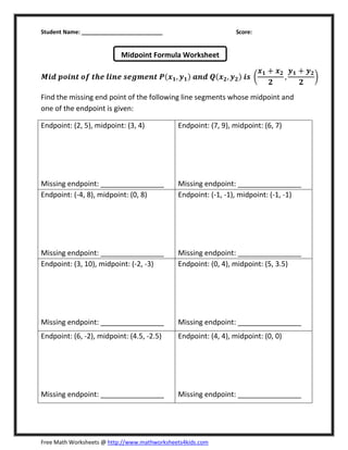 Student Name: __________________________ Score:
Free Math Worksheets @ http://www.mathworksheets4kids.com
ࡹ࢏ࢊ ࢖࢕࢏࢔࢚ ࢕ࢌ ࢚ࢎࢋ ࢒࢏࢔ࢋ ࢙ࢋࢍ࢓ࢋ࢔࢚ ࡼሺ࢞૚, ࢟૚ሻ ࢇ࢔ࢊ ࡽሺ࢞૛, ࢟૛ሻ ࢏࢙ ൬
࢞૚ ൅ ࢞૛
૛
,
࢟૚ ൅ ࢟૛
૛
൰
Find the missing end point of the following line segments whose midpoint and
one of the endpoint is given:
Endpoint: (2, 5), midpoint: (3, 4)
Missing endpoint: ________________
Endpoint: (7, 9), midpoint: (6, 7)
Missing endpoint: ________________
Endpoint: (-4, 8), midpoint: (0, 8)
Missing endpoint: ________________
Endpoint: (-1, -1), midpoint: (-1, -1)
Missing endpoint: ________________
Endpoint: (3, 10), midpoint: (-2, -3)
Missing endpoint: ________________
Endpoint: (0, 4), midpoint: (5, 3.5)
Missing endpoint: ________________
Endpoint: (6, -2), midpoint: (4.5, -2.5)
Missing endpoint: ________________
Endpoint: (4, 4), midpoint: (0, 0)
Missing endpoint: ________________
Midpoint Formula Worksheet
 