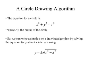 A Circle Drawing Algorithm
• The equation for a circle is:
• where r is the radius of the circle
• So, we can write a simple circle drawing algorithm by solving
the equation for y at unit x intervals using:
2
2
2
r
y
x =
+
2
2
x
r
y −
±
=
 