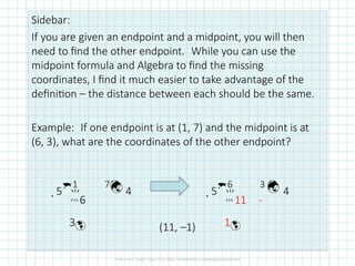 Sidebar:
If you are given an endpoint and a midpoint, you will then
need to find the other endpoint. While you can use the
midpoint formula and Algebra to find the missing
coordinates, I find it much easier to take advantage of the
definition – the distance between each should be the same.
Example: If one endpoint is at (1, 7) and the midpoint is at
(6, 3), what are the coordinates of the other endpoint?
(11, –1)
5
1 7
 4
 
6
3
5
6 3 
 4
 
11 -
1
 