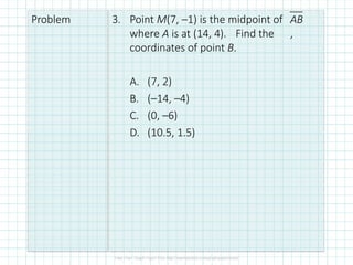 Problem 3. Point M(7, –1) is the midpoint of
where A is at (14, 4). Find the
coordinates of point B.
AB
,
A. (7, 2)
B. (–14, –4)
C. (0, –6)
D. (10.5, 1.5)
 