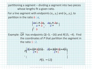 partitioning a segment – dividing a segment into two pieces
whose lengths fit a given ratio.
For a line segment with endpoints (x1, y1) and (x2, y2), to
partition in the ratio b : a,
2
, 1
2
ax + bx ay + by

 



1
a + b a +
b
Example: QR has endpoints Q(–3, –16) and R(15, –4). Find
the coordinates of P that partition the segment in
the ratio 1 : 2.
2(−3)+1(15) 2(−16)+1(−4)
P
,

2+1 2+1




P(3, −12)
 