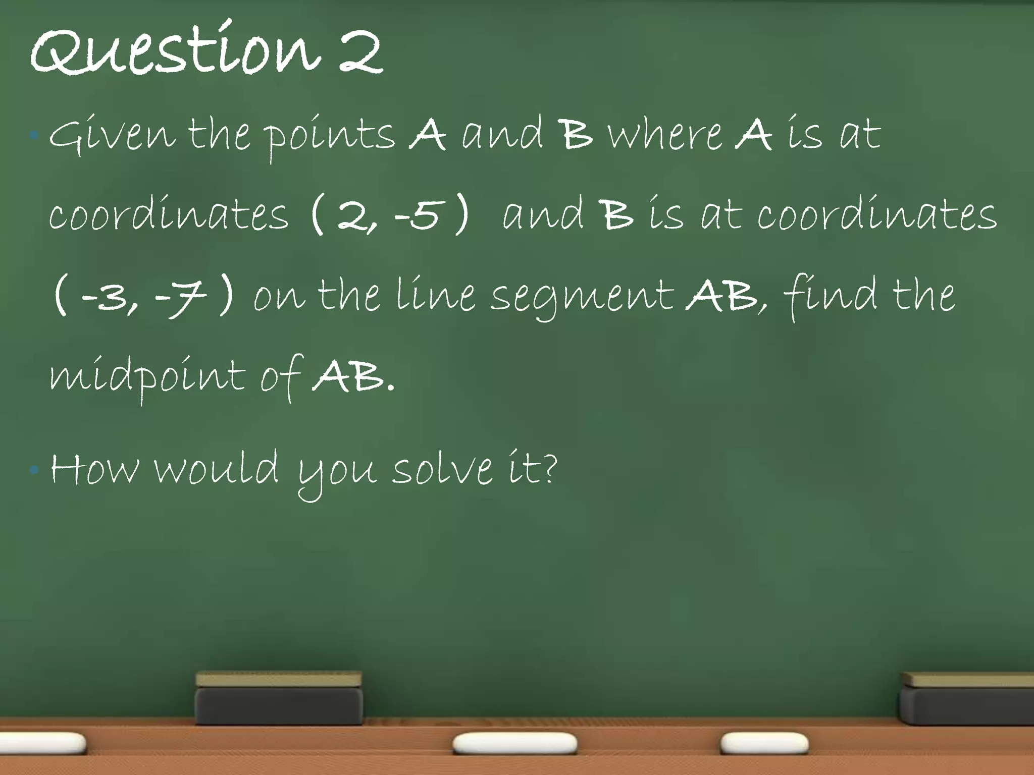 Question 2
• Given   the points A and B where A is at
coordinates ( 2, -5 ) and B is at coordinates
( -3, -7 ) on the line segment AB, find the
midpoint of AB.
• How   would you solve it?
 
