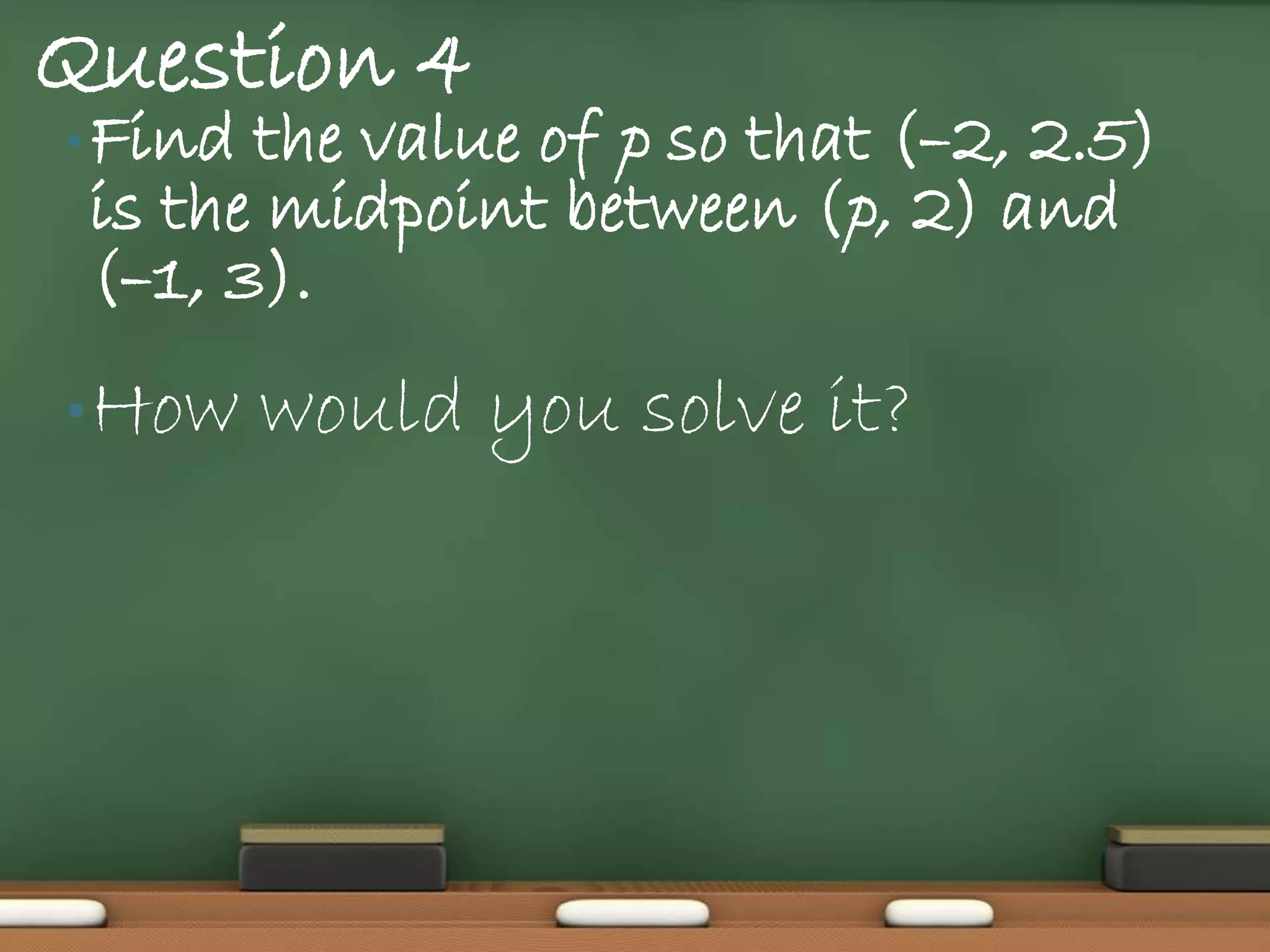 Question 4
• Find the value of p so that (–2, 2.5)
 is the midpoint between (p, 2) and
 (–1, 3).
• How    would you solve it?
 