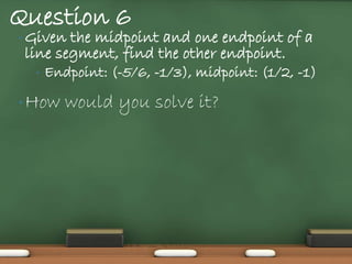 Question 6
• Given the midpoint and one endpoint of a
 line segment, find the other endpoint.
  •   Endpoint: (-5/6, -1/3), midpoint: (1/2, -1)

• How    would you solve it?
 