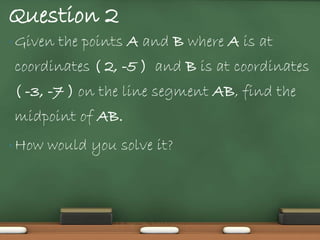 Question 2
• Given   the points A and B where A is at
coordinates ( 2, -5 ) and B is at coordinates
( -3, -7 ) on the line segment AB, find the
midpoint of AB.
• How   would you solve it?
 