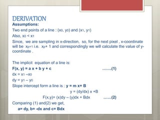 Assumptions:
Two end points of a line : (x0, y0) and (x1, y1)
Also, x0 < x1
Since, we are sampling in x-direction, so, for the next pixel , x-coordinate
will be xp+1 i.e. xp+ 1 and correspondingly we will calculate the value of y-
coordinate .
The implicit equation of a line is:
F(x, y) = a x + b y + c …….(1)
dx = x1 –x0
dy = y1 – y0
Slope intercept form a line is : y = m x+ B
y = (dy/dx) x +B
F(x,y)= (x)dy – (y)dx + Bdx ……(2)
Comparing (1) and(2) we get,
a= dy, b= -dx and c= Bdx
DERIVATION
 