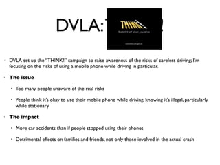 DVLA: THINK!
•   DVLA set up the “THINK!” campaign to raise awareness of the risks of careless driving; I’m
    focusing on the risks of using a mobile phone while driving in particular.

•   The issue

    •   Too many people unaware of the real risks

    •   People think it’s okay to use their mobile phone while driving, knowing it’s illegal, particularly
        while stationary.

•   The impact

    •   More car accidents than if people stopped using their phones

    •   Detrimental effects on families and friends, not only those involved in the actual crash
 