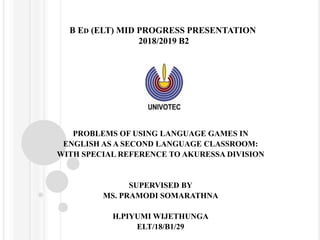 B ED (ELT) MID PROGRESS PRESENTATION
2018/2019 B2
PROBLEMS OF USING LANGUAGE GAMES IN
ENGLISH AS A SECOND LANGUAGE CLASSROOM:
WITH SPECIAL REFERENCE TO AKURESSA DIVISION
SUPERVISED BY
MS. PRAMODI SOMARATHNA
H.PIYUMI WIJETHUNGA
ELT/18/B1/29
 