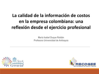 La calidad de la información de costos
en la empresa colombiana: una
reflexión desde el ejercicio profesional
María Isabel Duque Roldán
Profesora Universidad de Antioquia
 