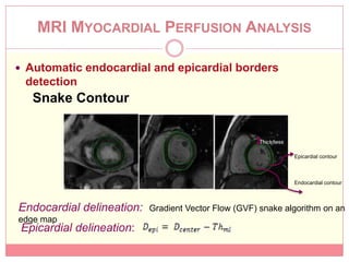 MRI MYOCARDIAL PERFUSION ANALYSIS

 Automatic endocardial and epicardial borders
 detection
   Snake Contour


                                                      Thickness

                                                                  Epicardial contour



                                                                  Endocardial contour



Endocardial delineation:   Gradient Vector Flow (GVF) snake algorithm on an
edge map
 Epicardial delineation:
 