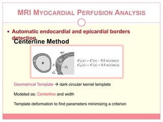 MRI MYOCARDIAL PERFUSION ANALYSIS

 Automatic endocardial and epicardial borders
 detection
  Centerline Method




  Geometrical Template  dark circular kernel template

  Modeled as: Centerline and width

  Template deformation to find parameters minimizing a criterion
 