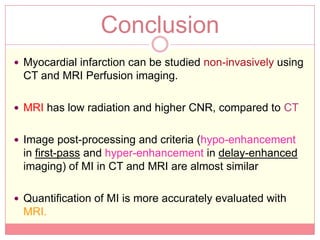 Conclusion
 Myocardial infarction can be studied non-invasively using
 CT and MRI Perfusion imaging.

 MRI has low radiation and higher CNR, compared to CT


 Image post-processing and criteria (hypo-enhancement
 in first-pass and hyper-enhancement in delay-enhanced
 imaging) of MI in CT and MRI are almost similar

 Quantification of MI is more accurately evaluated with
 MRI.
 