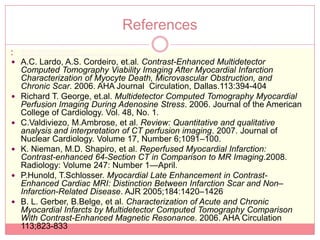 References
   http://www.medicinenet.com/heart_attack
   http://www.nhlbi.nih.gov/health/dci/Diseases/HeartAttack /HeartAttack_WhatIs.html

 A.C. Lardo, A.S. Cordeiro, et.al. Contrast-Enhanced Multidetector
    Computed Tomography Viability Imaging After Myocardial Infarction
    Characterization of Myocyte Death, Microvascular Obstruction, and
    Chronic Scar. 2006. AHA Journal Circulation, Dallas.113:394-404
   Richard T. George, et.al. Multidetector Computed Tomography Myocardial
    Perfusion Imaging During Adenosine Stress. 2006. Journal of the American
    College of Cardiology. Vol. 48, No. 1.
   C.Valdiviezo, M.Ambrose, et al. Review: Quantitative and qualitative
    analysis and interpretation of CT perfusion imaging. 2007. Journal of
    Nuclear Cardiology. Volume 17, Number 6;1091–100.
   K. Nieman, M.D. Shapiro, et al. Reperfused Myocardial Infarction:
    Contrast-enhanced 64-Section CT in Comparison to MR Imaging.2008.
    Radiology: Volume 247: Number 1—April.
   P.Hunold, T.Schlosser. Myocardial Late Enhancement in Contrast-
    Enhanced Cardiac MRI: Distinction Between Infarction Scar and Non–
    Infarction-Related Disease. AJR 2005;184:1420–1426
   B. L. Gerber, B.Belge, et al. Characterization of Acute and Chronic
    Myocardial Infarcts by Multidetector Computed Tomography Comparison
    With Contrast-Enhanced Magnetic Resonance. 2006. AHA Circulation
    113;823-833
 