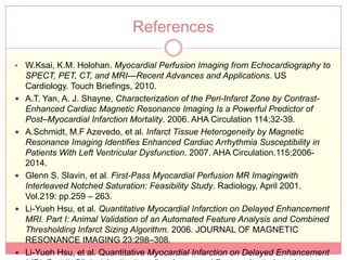 References

•   W.Ksai, K.M. Holohan. Myocardial Perfusion Imaging from Echocardiography to
    SPECT, PET, CT, and MRI—Recent Advances and Applications. US
    Cardiology. Touch Briefings, 2010.
   A.T. Yan, A. J. Shayne, Characterization of the Peri-Infarct Zone by Contrast-
    Enhanced Cardiac Magnetic Resonance Imaging Is a Powerful Predictor of
    Post–Myocardial Infarction Mortality. 2006. AHA Circulation 114;32-39.
   A.Schmidt, M.F Azevedo, et al. Infarct Tissue Heterogeneity by Magnetic
    Resonance Imaging Identifies Enhanced Cardiac Arrhythmia Susceptibility in
    Patients With Left Ventricular Dysfunction. 2007. AHA Circulation.115;2006-
    2014.
   Glenn S. Slavin, et al. First-Pass Myocardial Perfusion MR Imagingwith
    Interleaved Notched Saturation: Feasibility Study. Radiology, April 2001.
    Vol.219: pp.259 – 263.
   Li-Yueh Hsu, et al. Quantitative Myocardial Infarction on Delayed Enhancement
    MRI. Part I: Animal Validation of an Automated Feature Analysis and Combined
    Thresholding Infarct Sizing Algorithm. 2006. JOURNAL OF MAGNETIC
    RESONANCE IMAGING 23:298–308.
   Li-Yueh Hsu, et al. Quantitative Myocardial Infarction on Delayed Enhancement
 