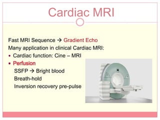 Cardiac MRI

Fast MRI Sequence  Gradient Echo
Many application in clinical Cardiac MRI:
 Cardiac function: Cine – MRI
 Perfusion
  SSFP  Bright blood
  Breath-hold
  Inversion recovery pre-pulse
 
