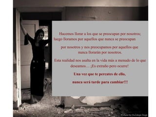 Hacemos llorar a los que se preocupan por nosotros;
luego lloramos por aquellos que nunca se preocupan

    por nosotros y nos preocupamos por aquellos que
               nunca llorarán por nosotros.

Esta realidad nos asalta en la vida más a menudo de lo que
           deseamos… ¡Es extraño pero ocurre!

            Una vez que te percates de ello,

           nunca será tarde para cambiar!!!
 