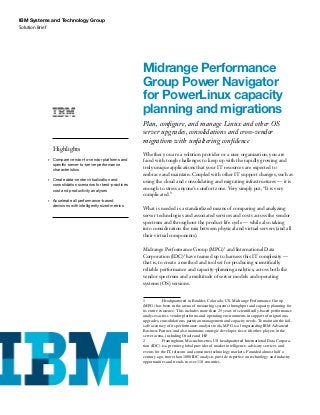 Solution Brief
IBM Systems and Technology Group
Midrange Performance
Group Power Navigator
for PowerLinux capacity
planning and migrations
Plan, configure, and manage Linux and other OS
server upgrades, consolidations and cross-vendor
migrations with unfaltering confidence
Whether you are a solution provider or a user organization, you are
faced with tough challenges to keep up with the rapidly growing and
truly unique applications that your IT resources are expected to
embrace and maintain. Coupled with other IT support changes, such as
using the cloud and consolidating and migrating infrastructures — it is
enough to stress anyone’s comfort zone. Very simply put, “It is very
complicated.”
What is needed is a standardized means of comparing and analyzing
server technologies and associated services and costs across the vendor
spectrum and throughout the product life cycle — while also taking
into consideration the mix between physical and virtual servers (and all
their virtual components).
Midrange Performance Group (MPG)1
and International Data
Corporation (IDC)2
have teamed up to harness this IT complexity —
that is, to create a method and tool set for producing scientifically
reliable performance and capacity-planning analytics, across both the
vendor spectrum and a multitude of server models and operating
systems (OS) versions.
1	 Headquartered in Boulder, Colorado, US, Midrange Performance Group
(MPG) has been in the arena of measuring systems throughput and capacity planning for
its entire existence. This includes more than 25 years of scientifically-based performance
analyses across vendor platforms and operating environments in support of migrations,
upgrades, consolidations, partition management and capacity needs. To maintain the fail-
safe accuracy of its performance-analysis tools, MPG is a longstanding IBM Advanced
Business Partner, and also maintains strategic developer ties with other players in the
server arena, including Oracle and HP.
2	 Framingham, Massachusettes, US headquartered International Data Corpora-
tion (IDC) is a premier global provider of market intelligence, advisory services and
events for the IT, telecom and consumer-technology markets. Founded almost half a
century ago, more than 1000 IDC analysts provide expertise on technology and industry
opportunities and trends in over 110 countries.
Highlights
•	 	Compare vendor-to-vendor platforms and
specific server-to-server performance
characteristics
•	 	Create data-center virtualization and
consolidation scenarios for best-practices
cost and productivity analyses
•	 	Accelerate all performance-based
decisions with intelligently sized metrics
 