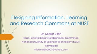 Designing Information, Learning
and Research Commons at NUST
Dr. Midrar Ullah
Head, Central Library Establishment Committee,
National University of Sciences Technology (NUST),
Islamabad
midrarullah2007@yahoo.com
 