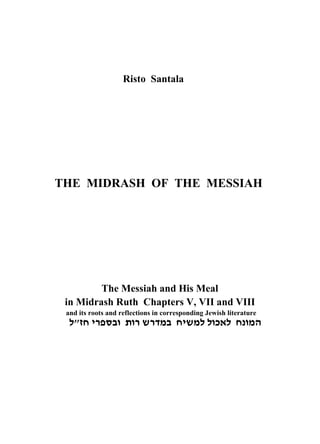 Risto Santala




THE MIDRASH OF THE MESSIAH




          The Messiah and His Meal
  in Midrash Ruth Chapters V, VII and VIII
  and its roots and reflections in corresponding Jewish literature
Žˆ‰‹š–“ƒ‡œ‡š›š…ƒ‰‹›ŽŽ‡‚Ž‰’‡†
 