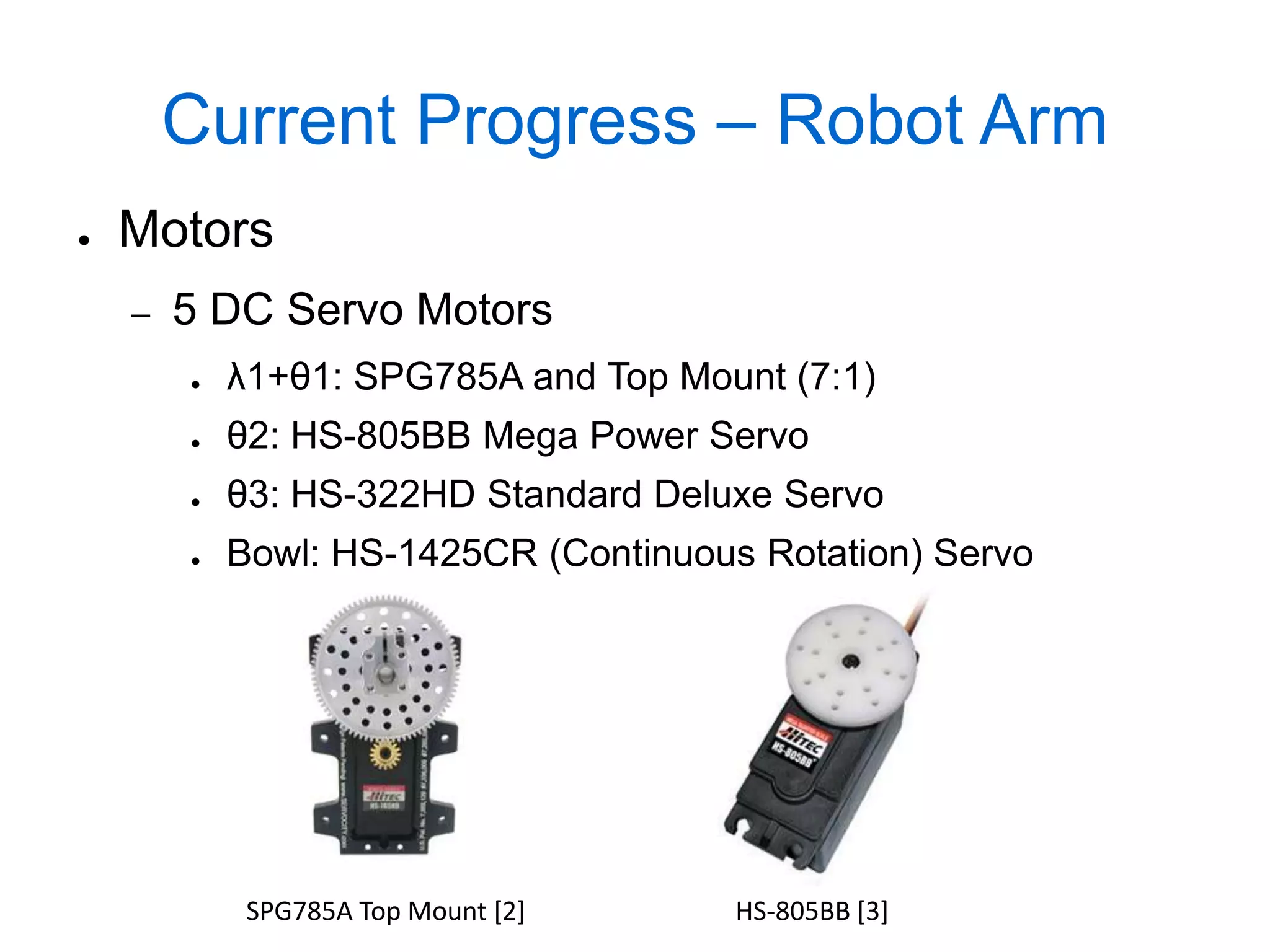 Current Progress – Robot Arm
●   Motors
    –   5 DC Servo Motors
        ●   λ1+θ1: SPG785A and Top Mount (7:1)
        ●   θ2: HS-805BB Mega Power Servo
        ●   θ3: HS-322HD Standard Deluxe Servo
        ●   Bowl: HS-1425CR (Continuous Rotation) Servo




             SPG785A Top Mount [2]     HS-805BB [3]
 