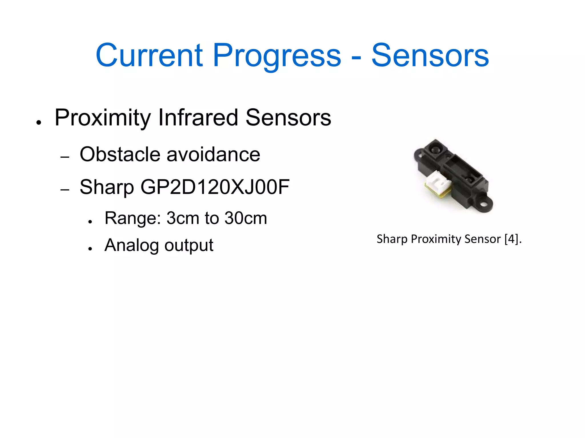 Current Progress - Sensors
●   Proximity Infrared Sensors
    –   Obstacle avoidance
    –   Sharp GP2D120XJ00F
        ●   Range: 3cm to 30cm
                                 Sharp Proximity Sensor [4].
        ●   Analog output
 