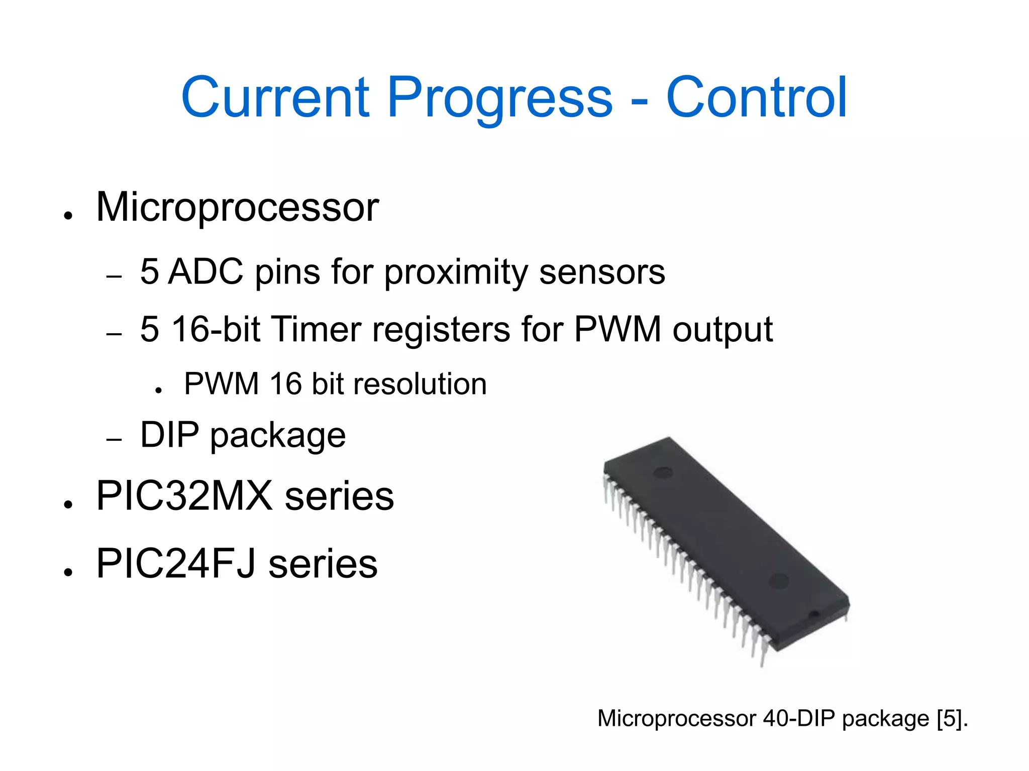 Current Progress - Control
●   Microprocessor
    –   5 ADC pins for proximity sensors
    –   5 16-bit Timer registers for PWM output
        ●   PWM 16 bit resolution
    –   DIP package
●   PIC32MX series
●   PIC24FJ series


                                    Microprocessor 40-DIP package [5].
 