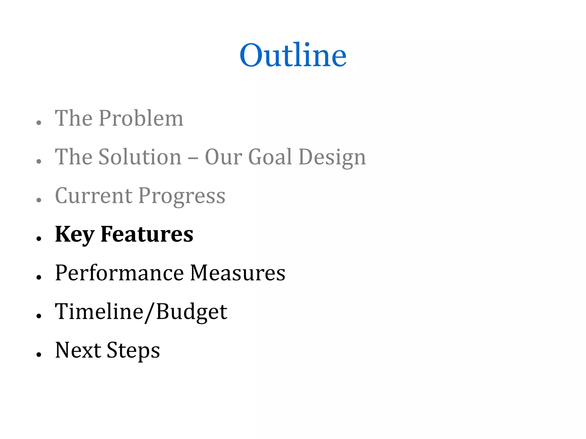 Outline
●   The Problem
●   The Solution – Our Goal Design
●   Current Progress
●   Key Features
●   Performance Measures
●   Timeline/Budget
●   Next Steps
 