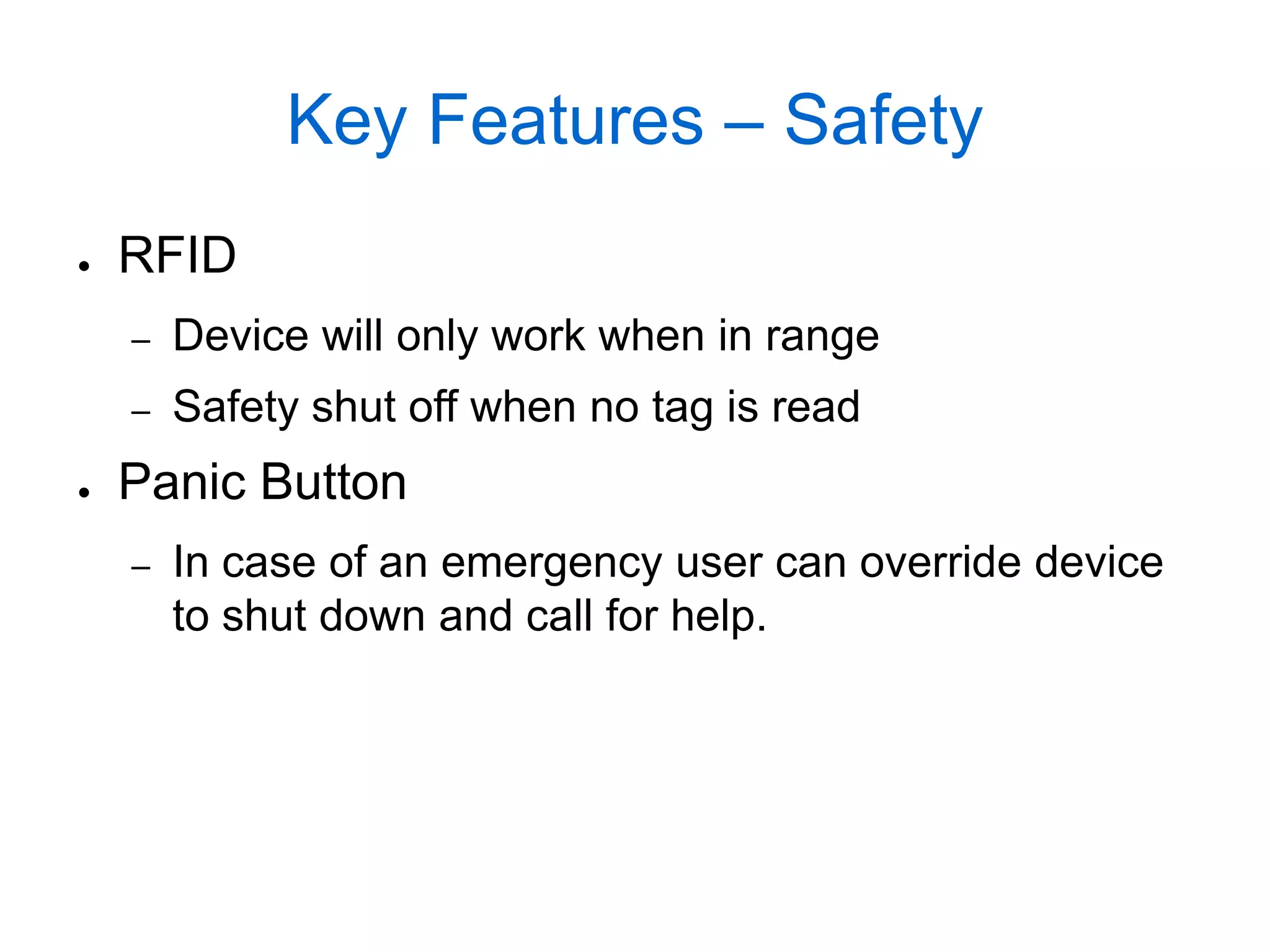 Key Features – Safety
●   RFID
    –   Device will only work when in range
    –   Safety shut off when no tag is read
●   Panic Button
    –   In case of an emergency user can override device
        to shut down and call for help.
 