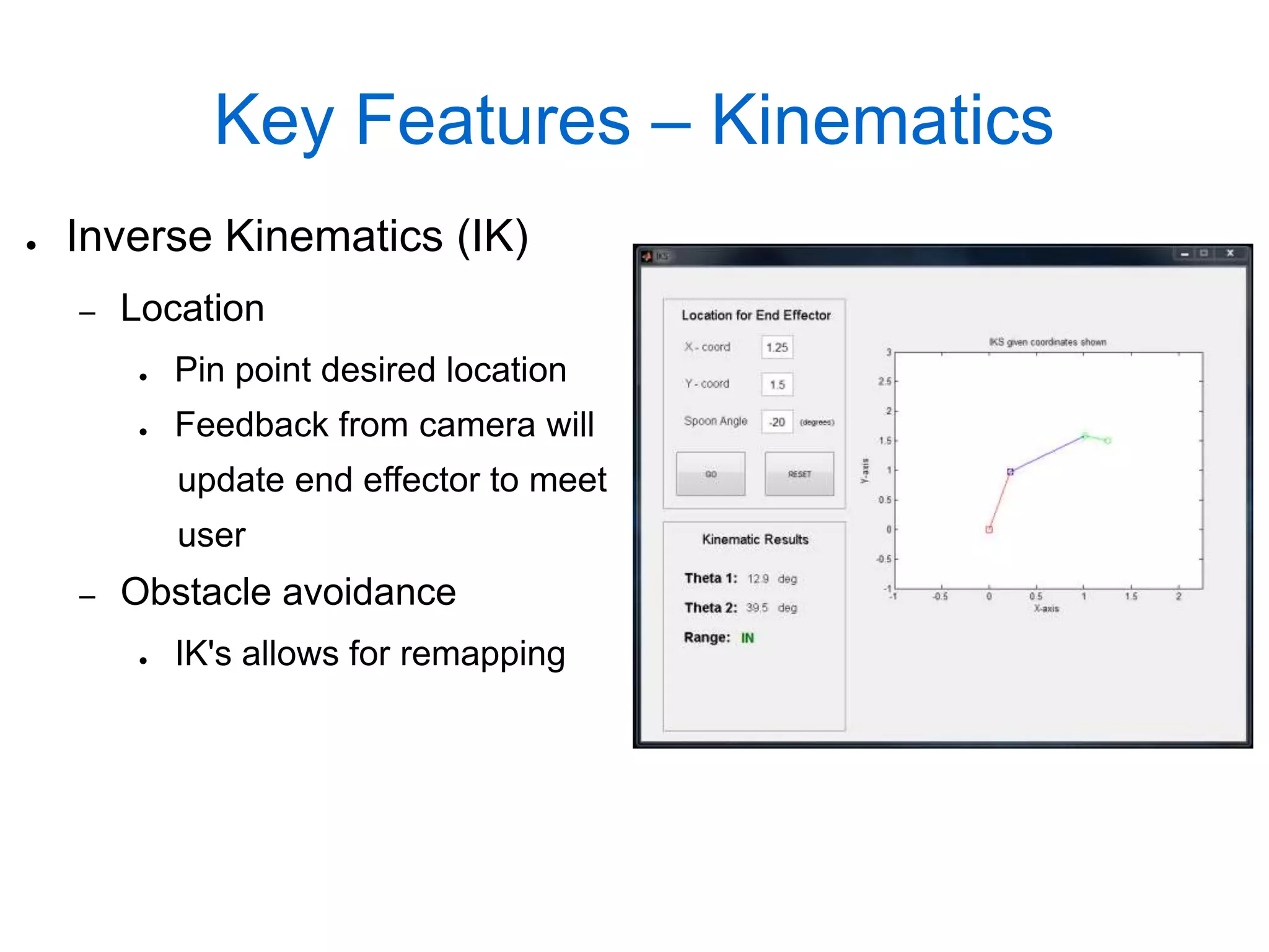 Key Features – Kinematics
●   Inverse Kinematics (IK)
    –   Location
        ●   Pin point desired location
        ●   Feedback from camera will
            update end effector to meet
            user
    –   Obstacle avoidance
        ●   IK's allows for remapping
 