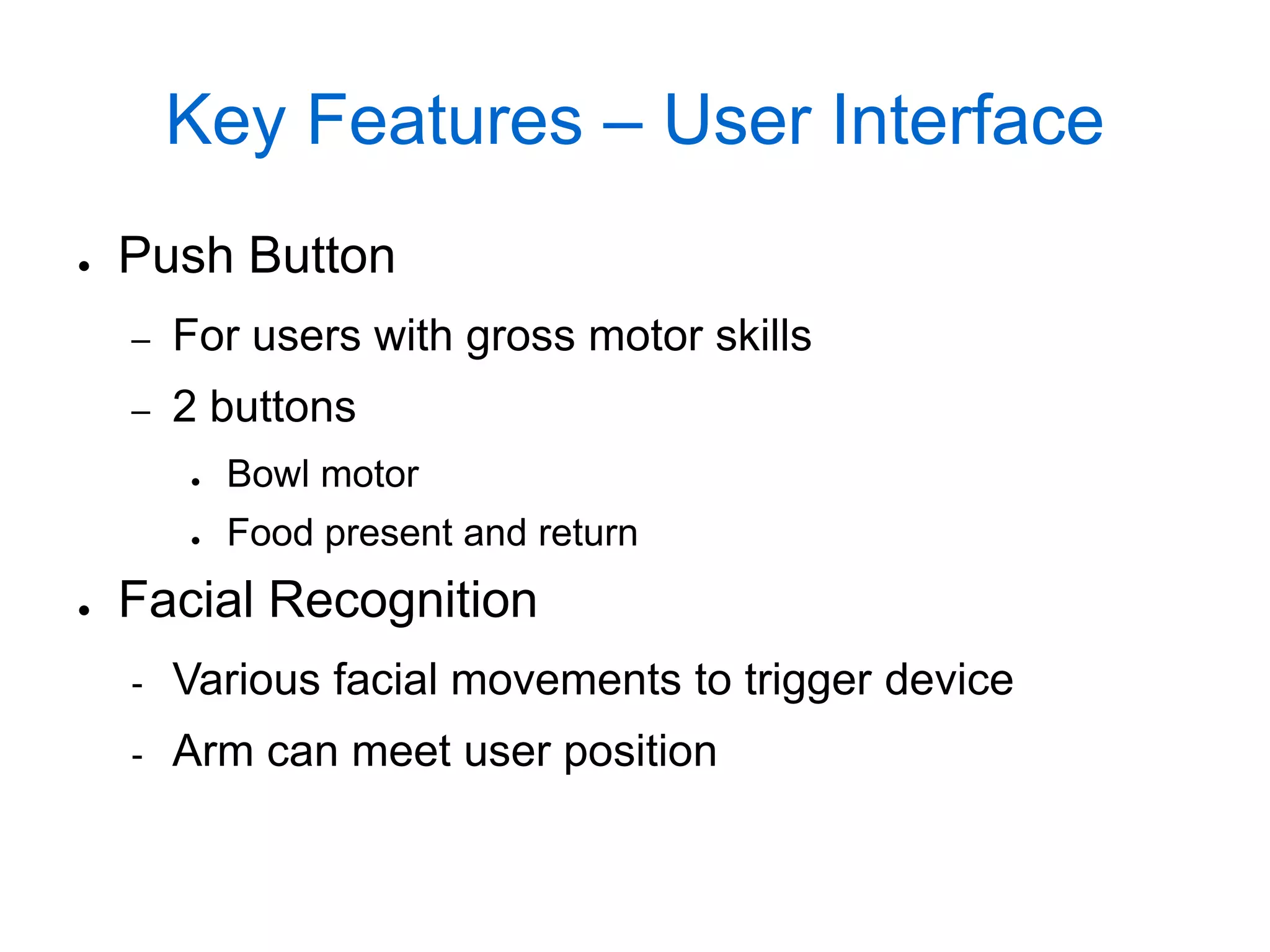 Key Features – User Interface
●   Push Button
    –   For users with gross motor skills
    –   2 buttons
        ●   Bowl motor
        ●   Food present and return
●   Facial Recognition
    -   Various facial movements to trigger device
    -   Arm can meet user position
 
